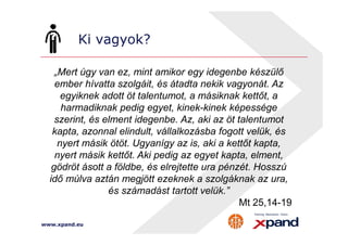 Ki vagyok? 
„Mert úgy van ez, mint amikor egy idegenbe készülő 
ember hívatta szolgáit, és átadta nekik vagyonát. Az 
egyiknek adott öt talentumot, a másiknak kettőt, a 
harmadiknak pedig egyet, kinek-kinek képessége 
szerint, és elment idegenbe. Az, aki az öt talentumot 
kapta, azonnal elindult, vállalkozásba fogott velük, és 
nyert másik ötöt. Ugyanígy az is, aki a kettőt kapta, 
nyert másik kettőt. Aki pedig az egyet kapta, elment, 
gödröt ásott a földbe, és elrejtette ura pénzét. Hosszú 
idő múlva aztán megjött ezeknek a szolgáknak az ura, 
www.xpand.eu 
és számadást tartott velük.” 
Mt 25,14-19 
 