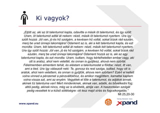 Ki vagyok? 
„Eljött az, aki az öt talentumot kapta, odavitte a másik öt talentumot, és így szólt: 
Uram, öt talentumot adtál át nekem: nézd, másik öt talentumot nyertem. Ura így 
szólt hozzá: Jól van, jó és hű szolgám, a kevésen hű voltál, sokat bízok rád ezután, 
menj be urad ünnepi lakomájára! Odament az is, aki a két talentumot kapta, és ezt 
mondta: Uram, két talentumot adtál át nekem: nézd, másik két talentumot nyertem. 
Ura így szólt hozzá: Jól van, jó és hű szolgám, a kevésen hű voltál, sokat bízok rád 
ezután, menj be urad ünnepi lakomájára! Odament hozzá az is, aki az egy 
talentumot kapta, és ezt mondta: Uram, tudtam, hogy kérlelhetetlen ember vagy, aki 
ott is aratsz, ahol nem vetettél, és onnan is gyűjtesz, ahová nem szórtál. 
Félelmemben elmentem tehát, és elástam a talentumodat a földbe: nézd, itt van, 
ami a tied. Ura így válaszolt neki: Te, gonosz és rest szolga, tudtad, hogy ott is 
aratok, ahol nem vetettem, és onnan is gyűjtök, ahova nem szórtam? Ezért el kellett 
volna vinned a pénzemet a pénzváltókhoz, és amikor megjöttem, kamattal kaptam 
volna vissza azt, ami az enyém. Vegyétek el tőle a talentumot, és adjátok annak, 
akinek tíz talentuma van! Mert mindenkinek, akinek van, adatik, és bővelkedni fog; 
attól pedig, akinek nincs, még az is elvétetik, amije van. A haszontalan szolgát 
pedig vessétek ki a külső sötétségre: ott lesz majd sírás és fogcsikorgatás.” 
www.xpand.eu 
Mt 25,20-30 
 