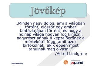„Minden nagy dolog, ami a világban 
történt, először egy ember 
fantáziájában történt, és hogy a 
holnap világa hogyan fog kinézni, 
nagyrészt annak a képzelőerőnek a 
mértékétől függ, amit azok 
birtokolnak, akik éppen most 
www.xpand.eu 
tanulnak meg olvasni.” 
/Astrid Lindgren/ 
 