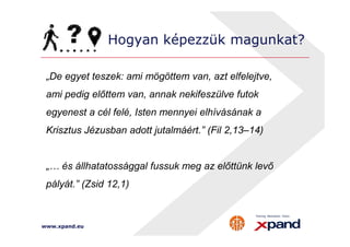 Hogyan képezzük magunkat? 
„De egyet teszek: ami mögöttem van, azt elfelejtve, 
ami pedig előttem van, annak nekifeszülve futok 
egyenest a cél felé, Isten mennyei elhívásának a 
Krisztus Jézusban adott jutalmáért.” (Fil 2,13–14) 
„… és állhatatossággal fussuk meg az előttünk levő 
pályát.” (Zsid 12,1) 
www.xpand.eu 
 