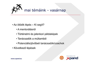mai témáink - vasárnap 
• Az ötödik lépés – Ki segít? 
• A mentorálásról 
• Történelmi és jelenkori példaképek 
• Tanácsadók a múltamból 
• Potenciális/jövőbeli tanácsadók/coachok 
• Következő lépések 
www.xpand.eu 
 