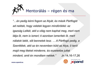 Mentorálás – régen és ma 
“…én pedig kérni fogom az Atyát, és másik Pártfogót 
ad nektek, hogy veletek legyen mindörökké: az 
igazság Lelkét, akit a világ nem kaphat meg, mert nem 
látja őt, nem is ismeri; ti azonban ismeritek őt, mert 
nálatok lakik, sőt bennetek lesz. … A Pártfogó pedig, a 
Szentlélek, akit az én nevemben küld az Atya, ő tanít 
majd meg titeket mindenre, és eszetekbe juttat 
mindent, amit én mondtam nektek.” Jn 14,16-17,26 
www.xpand.eu 
 