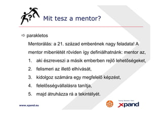 Mit tesz a mentor? 
 parakletos 
Mentorálás: a 21. század emberének nagy feladata! A 
mentor mibenlétét röviden így definiálhatnánk: mentor az, 
1. aki észreveszi a másik emberben rejlő lehetőségeket, 
2. felismeri az illető elhívását, 
3. kidolgoz számára egy megfelelő képzést, 
4. felelősségvállalásra tanítja, 
5. majd átruházza rá a tekintélyét. 
www.xpand.eu 
 
