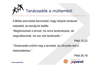 Tanácsadók a múltamból 
A Biblia arra biztat bennünket, hogy kérjünk tanácsot 
másoktól, és tanuljunk belőle. 
“Meghiúsulnak a tervek, ha nincs tanácskozás, de 
megvalósulnak, ha van sok tanácsadó. “ 
www.xpand.eu 
Péld 15,22 
“Tanácsadás erősíti meg a terveket, és irányítás kell a 
hadviseléshez.” 
Péld 20,18 
 