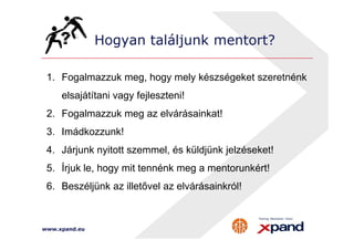Hogyan találjunk mentort? 
1. Fogalmazzuk meg, hogy mely készségeket szeretnénk 
elsajátítani vagy fejleszteni! 
2. Fogalmazzuk meg az elvárásainkat! 
3. Imádkozzunk! 
4. Járjunk nyitott szemmel, és küldjünk jelzéseket! 
5. Írjuk le, hogy mit tennénk meg a mentorunkért! 
6. Beszéljünk az illetővel az elvárásainkról! 
www.xpand.eu 
 