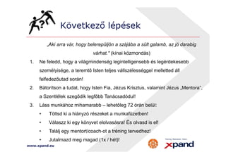 Következő lépések 
„Aki arra vár, hogy belerepüljön a szájába a sült galamb, az jó darabig 
várhat. (kínai közmondás) 
1. Ne feledd, hogy a világmindenség legintelligensebb és legérdekesebb 
személyisége, a teremtő Isten teljes vállszélességgel melletted áll 
felfedezőutad során! 
2. Bátorítson a tudat, hogy Isten Fia, Jézus Krisztus, valamint Jézus „Mentora”, 
a Szentlélek szegődik legfőbb Tanácsadódul! 
3. Láss munkához mihamarabb – lehetőleg 72 órán belül: 
• Töltsd ki a hiányzó részeket a munkafüzetben! 
• Válaszz ki egy könyvet elolvasásra! És olvasd is el! 
• Találj egy mentort/coach-ot a tréning tervedhez! 
• Jutalmazd meg magad (1x / hét)! 
www.xpand.eu 
 