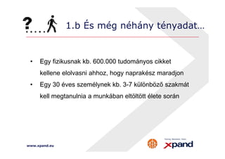 1.b És még néhány tényadat… 
• Egy fizikusnak kb. 600.000 tudományos cikket 
kellene elolvasni ahhoz, hogy naprakész maradjon 
• Egy 30 éves személynek kb. 3-7 különböző szakmát 
kell megtanulnia a munkában eltöltött élete során 
www.xpand.eu 
 
