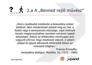 2.a A „Benned rejlő művész” 
„Nincs csodásabb műalkotás a keresztény ember 
életénél. Nem mindenkinek adatott meg az írás, a 
festés vagy a zeneszerzés készsége, saját életének 
kreatív megtervezéséhez azonban mindenki kapott 
tehetséget. Ebben az értelemben mindnyájan arra 
vagyunk elhívva, hogy művésszé váljunk, s valami 
szépet és igazat alkossunk életünkből ebben az 
www.xpand.eu 
elveszett világban.” 
Francis Schaeffer, 
keresztény teológus, filozófus, író, (1912 - 1984) 
 