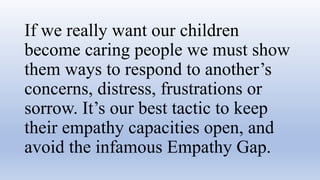 If we really want our children
become caring people we must show
them ways to respond to another’s
concerns, distress, frustrations or
sorrow. It’s our best tactic to keep
their empathy capacities open, and
avoid the infamous Empathy Gap.
 