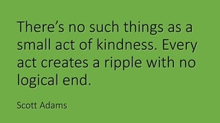 There’s no such things as a
small act of kindness. Every
act creates a ripple with no
logical end.
Scott Adams
 