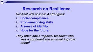 Research on Resilience
Resilient kids possess 4 strengths:
1. Social competence
2. Problem-solving skills
3. A sense of identity
4. Hope for the future.
They often cite a “special teacher” who
was a confidant and an inspiring role
model.
 