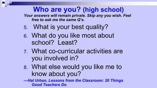 Who are you? (high school)
Your answers will remain private. Skip any you wish. Feel
free to ask me the same Q’s.
5. What is your best quality?
6. What do you like most about
school? Least?
7. What co-curricular activities are
you involved in?
8. What else would you like me to
know about you?
—Hal Urban, Lessons from the Classroom: 20 Things
Good Teachers Do
 