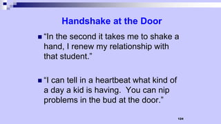 124
Handshake at the Door
 “In the second it takes me to shake a
hand, I renew my relationship with
that student.”
 “I can tell in a heartbeat what kind of
a day a kid is having. You can nip
problems in the bud at the door.”
 
