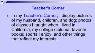 125
Teacher’s Corner
1. In my Teacher’s Corner, I display pictures
of my husband, children, and dog; photos
of classes I taught when I lived in
California; my college diploma; favorite
books; sports I enjoy; and other things
that reflect my interests.
 