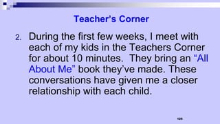126
Teacher’s Corner
2. During the first few weeks, I meet with
each of my kids in the Teachers Corner
for about 10 minutes. They bring an “All
About Me” book they’ve made. These
conversations have given me a closer
relationship with each child.
 
