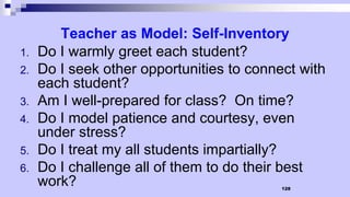 128
Teacher as Model: Self-Inventory
1. Do I warmly greet each student?
2. Do I seek other opportunities to connect with
each student?
3. Am I well-prepared for class? On time?
4. Do I model patience and courtesy, even
under stress?
5. Do I treat my all students impartially?
6. Do I challenge all of them to do their best
work?
 