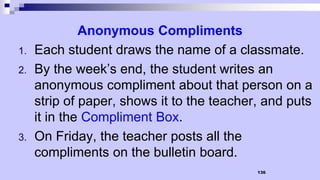 136
Anonymous Compliments
1. Each student draws the name of a classmate.
2. By the week’s end, the student writes an
anonymous compliment about that person on a
strip of paper, shows it to the teacher, and puts
it in the Compliment Box.
3. On Friday, the teacher posts all the
compliments on the bulletin board.
 