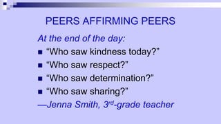 PEERS AFFIRMING PEERS
At the end of the day:
 “Who saw kindness today?”
 “Who saw respect?”
 “Who saw determination?”
 “Who saw sharing?”
—Jenna Smith, 3rd-grade teacher
 