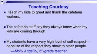 Teaching Courtesy
 I teach my kids to greet and thank the cafeteria
workers.
 The cafeteria staff say they always know when my
kids are coming through.
 My students have a very high level of self-respect—
because of the respect they show to other people.
—Molly Angelini, 5th-grade teacher
 
