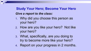 Study Your Hero; Become Your Hero
Give a report to the class:
1. Why did you choose this person as
your hero?
2. How are you like your hero? Not like
your hero?
3. What, specifically, are you doing to
try to become more like your hero?
4. Report on your progress in 2 months.
 