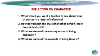 SMART & GOOD SCHOOLS INITIATIVE
REFLECTING ON CHARACTER
1. What would you want a teacher to say about your
character in a letter of reference?
2. How do you gain the trust of another person? How
do you destroy it?
3. What are some of the consequences of being
dishonest?
4. What are some of the rewards of being honest?
 