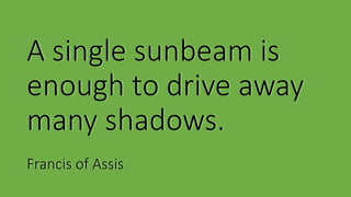 A single sunbeam is
enough to drive away
many shadows.
Francis of Assis
 