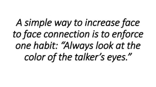 A simple way to increase face
to face connection is to enforce
one habit: “Always look at the
color of the talker’s eyes.”
 