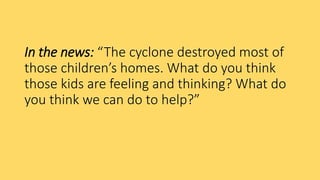 In the news: “The cyclone destroyed most of
those children’s homes. What do you think
those kids are feeling and thinking? What do
you think we can do to help?”
 