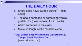 20
THE DAILY FOUR
1. Share good news (with a partner; 1 min
each).
2. Tell about someone or something you’re
grateful for (new partner; 1 min. each).
3. Affirm someone in the class.
4. Make us laugh. (Joke must be clean.)
—Hal Urban, Lessons from the Classroom: 20
Things Good Teachers Do
(www.halurban.com)
 