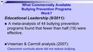 What Commercially Available
Bullying Prevention Programs
Work?
Educational Leadership (9/2011):
 A meta-analysis of 44 bullying prevention
programs found that fewer than half (19) were
effective.
 Vreeman & Carrroll analysis (2007):
Classroom curricula alone did not reduce bullying.
 