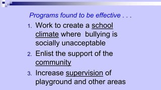 Programs found to be effective . . .
1. Work to create a school
climate where bullying is
socially unacceptable
2. Enlist the support of the
community
3. Increase supervision of
playground and other areas
 