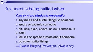 A student is being bullied when:
One or more students repeatedly:
1. say mean and hurtful things to someone
2. ignore or exclude someone
3. hit, kick, push, shove, or lock someone in
a room
4. tell lies or spread rumors about someone
5. do other hurtful things.
—Olweus Bullying Prevention (olweus.org)
 