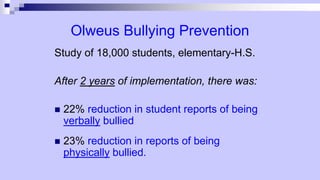 Olweus Bullying Prevention
Study of 18,000 students, elementary-H.S.
After 2 years of implementation, there was:
 22% reduction in student reports of being
verbally bullied
 23% reduction in reports of being
physically bullied.
 