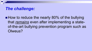 The challenge:
 How to reduce the nearly 80% of the bullying
that remains even after implementing a state-
of-the-art bullying prevention program such as
Olweus?
 