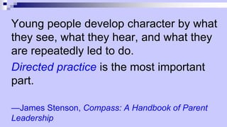 Young people develop character by what
they see, what they hear, and what they
are repeatedly led to do.
Directed practice is the most important
part.
—James Stenson, Compass: A Handbook of Parent
Leadership
 