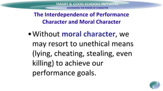 SMART & GOOD SCHOOLS INITIATIVE
The Interdependence of Performance
Character and Moral Character
•Without moral character, we
may resort to unethical means
(lying, cheating, stealing, even
killing) to achieve our
performance goals.
 