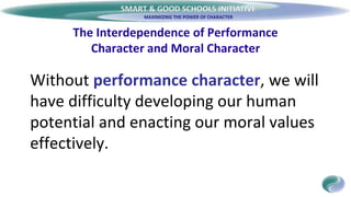 SMART & GOOD SCHOOLS INITIATIVE
The Interdependence of Performance
Character and Moral Character
Without performance character, we will
have difficulty developing our human
potential and enacting our moral values
effectively.
 