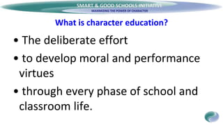 SMART & GOOD SCHOOLS INITIATIVE
What is character education?
• The deliberate effort
• to develop moral and performance
virtues
• through every phase of school and
classroom life.
 