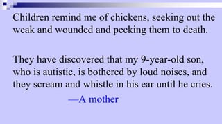 Children remind me of chickens, seeking out the
weak and wounded and pecking them to death.
They have discovered that my 9-year-old son,
who is autistic, is bothered by loud noises, and
they scream and whistle in his ear until he cries.
—A mother
 