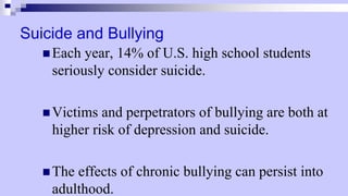 Suicide and Bullying
 Each year, 14% of U.S. high school students
seriously consider suicide.
 Victims and perpetrators of bullying are both at
higher risk of depression and suicide.
 The effects of chronic bullying can persist into
adulthood.
 