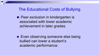 The Educational Costs of Bullying
 Peer exclusion in kindergarten is
associated with lower academic
achievement in later grades.
 Even observing someone else being
bullied can lower a student’s
academic performance.
 