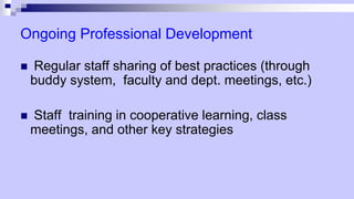 Ongoing Professional Development
 Regular staff sharing of best practices (through
buddy system, faculty and dept. meetings, etc.)
 Staff training in cooperative learning, class
meetings, and other key strategies
 