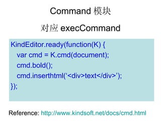 Command ģ
           Ӧ execCommand
KindEditor.ready(function(K) {
   var cmd = K.cmd(document);
   cmd.bold();
   cmd.inserthtml(<div>text</div>);
});


Reference: http://www.kindsoft.net/docs/cmd.html
 