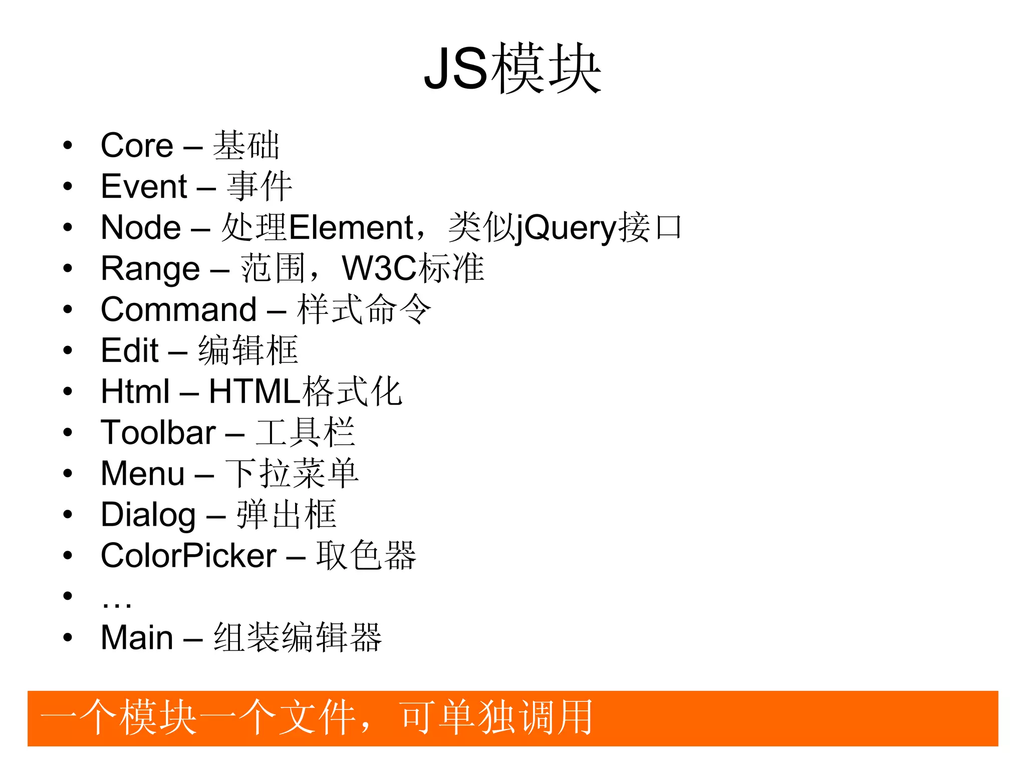 JS模块
•   Core – 基础
•   Event – 事件
•   Node – 处理Element，类似jQuery接口
•   Range – 范围，W3C标准
•   Command – 样式命令
•   Edit – 编辑框
•   Html – HTML格式化
•   Toolbar – 工具栏
•   Menu – 下拉菜单
•   Dialog – 弹出框
•   ColorPicker – 取色器
•   …
•   Main – 组装编辑器

一个模块一个文件，可单独调用
 
