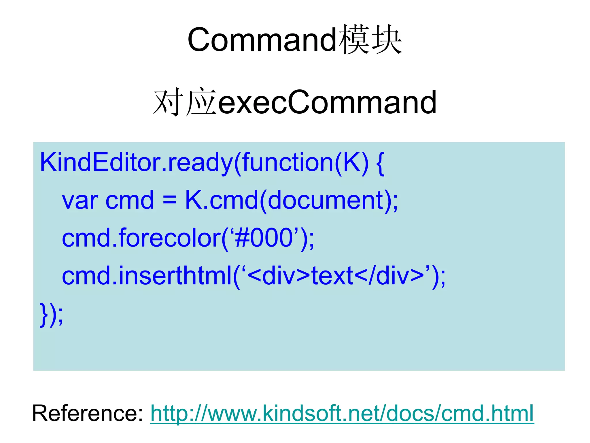 Command模块
           对应execCommand
KindEditor.ready(function(K) {
   var cmd = K.cmd(document);
   cmd.forecolor(‘#000’);
   cmd.inserthtml(‘<div>text</div>’);
});


Reference: http://www.kindsoft.net/docs/cmd.html
 