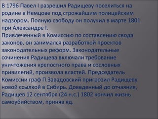 В 1796 Павел I разрешил Радищеву поселиться на
родине в Немцове под строжайшим полицейским
надзором. Полную свободу он получил в марте 1801
при Александре I.
Привлеченный в Комиссию по составлению свода
законов, он занимался разработкой проектов
законодательных реформ. Законодательные
сочинения Радищева включали требование
уничтожения крепостного права и сословных
привилегий, произвола властей. Председатель
Комиссии граф П.Завадовский пригрозил Радищеву
новой ссылкой в Сибирь. Доведенный до отчаяния,
Радищев 12 сентября (24 н.с.) 1802 кончил жизнь
самоубийством, приняв яд.
 