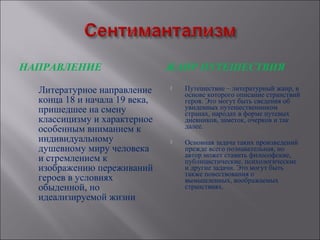 НАПРАВЛЕНИЕ                    ЖАНР ПУТЕШЕСТВИЯ

  Литературное направление        Путешествие – литературный жанр, в
                                   основе которого описание странствий
  конца 18 и начала 19 века,       героя. Это могут быть сведения об
  пришедшее на смену               увиденных путешественником
                                   странах, народах в форме путевых
  классицизму и характерное        дневников, заметок, очерков и так
  особенным вниманием к            далее.
  индивидуальному                 Основная задача таких произведений
  душевному миру человека          прежде всего познавательная, но
                                   автор может ставить философские,
  и стремлением к                  публицистические, психологические
  изображению переживаний          и другие задачи. Это могут быть
                                   также повествования о
  героев в условиях                вымышленных, воображаемых
  обыденной, но                    странствиях.
  идеализируемой жизни
 