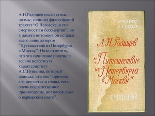    А.Н.Радищев писал стихи,
    поэмы, сочинил философский
    трактат “О Человеке, о его
    смертности и бессмертии”, но
    в памяти потомков он остался
    всего лишь автором
    “Путешествия из Петербурга
    в Москву”. Надо отметить,
    что это сочинение получило
    весьма нелестную
    характеристику
    А.С.Пушкина, который
    написал, что оно “причина
    его несчастья и славы, есть
    очень посредственное
    произведение, не говоря даже
    о варварском слоге”.
 
