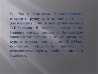 В 1766 г. Екатерина II распорядилась
отправить группу из 6 человек в Лейпциг
для изучения права, в этой группе оказался
А.Н.Радищев. В течение       почти 5 лет
Радищев слушал лекции в Лейпцигском
университете (кстати, в то же время, но
курсом старше, там учился И.-В.Гёте),
особенную     склонность     проявил     к
естественным наукам, особенно химии и
медицине.
 