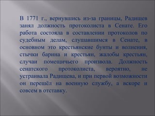 В 1771 г., вернувшись из-за границы, Радищев
занял должность протоколиста в Сенате. Его
работа состояла в составлении протоколов по
судебным делам, слушавшимся в Сенате, в
основном это крестьянские бунты и волнения,
стычки барина и крестьян, жалобы крестьян,
случаи помещичьего произвола. Должность
сенатского     протоколиста,   вероятно,   не
устраивала Радищева, и при первой возможности
он перешёл на военную службу, а вскоре и
совсем в отставку.
 